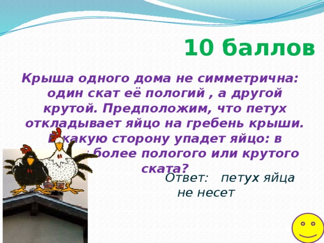 10  баллов Крыша одного дома не симметрична: один скат её пологий , а другой крутой. Предположим, что петух откладывает яйцо на гребень крыши. В какую сторону упадет яйцо: в сторону более пологого или крутого ската? Ответ: петух яйца не несет