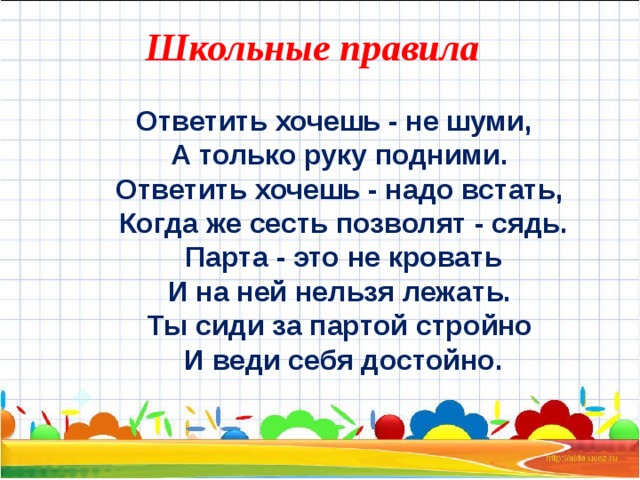 Школьные правила  Ответить хочешь - не шуми,  А только руку подними.  Ответить хочешь - надо встать,  Когда же сесть позволят - сядь.  Парта - это не кровать  И на ней нельзя лежать.  Ты сиди за партой стройно  И веди себя достойно.