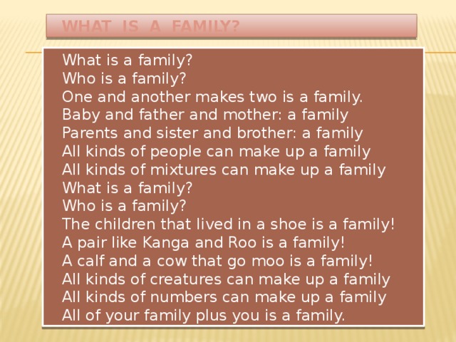 WHAT IS A FAMILY?  What is a family?  Who is a family?  One and another makes two is a family.  Baby and father and mother: a family  Parents and sister and brother: a family  All kinds of people can make up a family  All kinds of mixtures can make up a family  What is a family?  Who is a family?  The children that lived in a shoe is a family!  A pair like Kanga and Roo is a family!  A calf and a cow that go moo is a family!  All kinds of creatures can make up a family  All kinds of numbers can make up a family  All of your family plus you is a family.