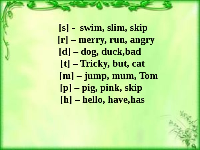 [s] - swim, slim, skip    [r] – merry, run, angry   [d] – dog, duck,bad  [t] – Tricky, but, cat    [m] – jump, mum, Tom  [p] – pig, pink, skip  [h] – hello, have,has