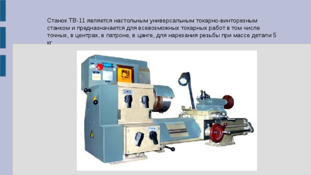 Станок ТВ-11 является настольным универсальным токарно-винторезным станком и предназначается для всевозможных токарных работ в том числе точных, в центрах, в патроне, в цанге, для нарезания резьбы при массе детали 5 кг