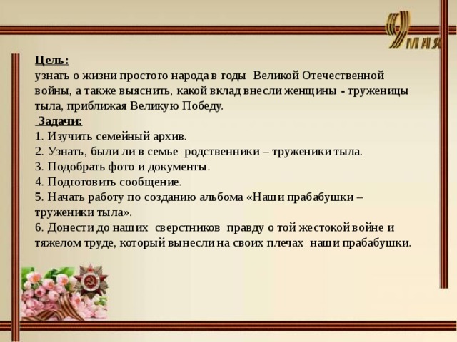 Цель: узнать о жизни простого народа в годы  Великой Отечественной войны, а также выяснить, какой вклад внесли женщины - труженицы тыла, приближая Великую Победу.  Задачи: 1. Изучить семейный архив. 2. Узнать, были ли в семье родственники – труженики тыла. 3. Подобрать фото и документы. 4. Подготовить сообщение. 5. Начать работу по созданию альбома «Наши прабабушки – труженики тыла». 6. Донести до наших сверстников  правду о той жестокой войне и тяжелом труде, который вынесли на своих плечах  наши прабабушки.