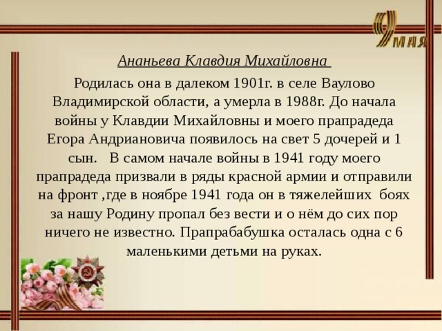 Ананьева Клавдия Михайловна Родилась она в далеком 1901г. в селе Ваулово Владимирской области, а умерла в 1988г. До начала войны у Клавдии Михайловны и моего прапрадеда Егора Андриановича появилось на свет 5 дочерей и 1 сын. В самом начале войны в 1941 году моего прапрадеда призвали в ряды красной армии и отправили на фронт ,где в ноябре 1941 года он в тяжелейших боях за нашу Родину пропал без вести и о нём до сих пор ничего не известно. Прапрабабушка осталась одна с 6 маленькими детьми на руках.