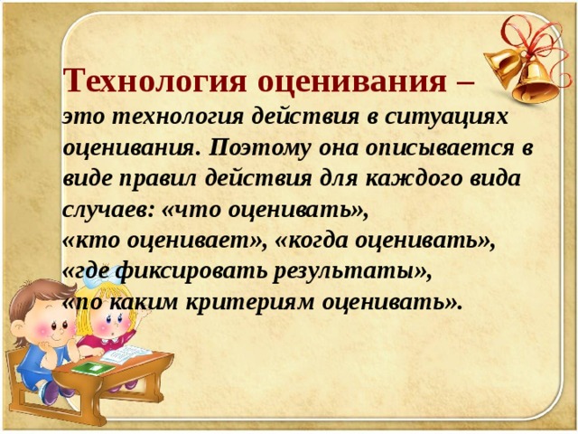   Технология оценивания – это технология действия в ситуациях оценивания. Поэтому она описывается в виде правил действия для каждого вида случаев: «что оценивать», «кто оценивает», «когда оценивать», «где фиксировать результаты», «по каким критериям оценивать».