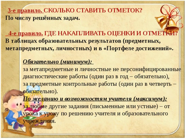 3-е правило. СКОЛЬКО СТАВИТЬ ОТМЕТОК? По числу решённых задач.   4-е правило. ГДЕ НАКАПЛИВАТЬ ОЦЕНКИ И ОТМЕТКИ? В таблицах образовательных результатов (предметных, метапредметных, личностных) и в «Портфеле достижений». Обязательно (минимум): за метапредметные и личностные не персонифицированные диагностические работы (один раз в год – обязательно), за предметные контрольные работы (один раз в четверть – обязательно). По желанию и возможностям учителя (максимум): за любые другие задания (письменные или устные) – от урока к уроку по решению учителя и образовательного учреждения.