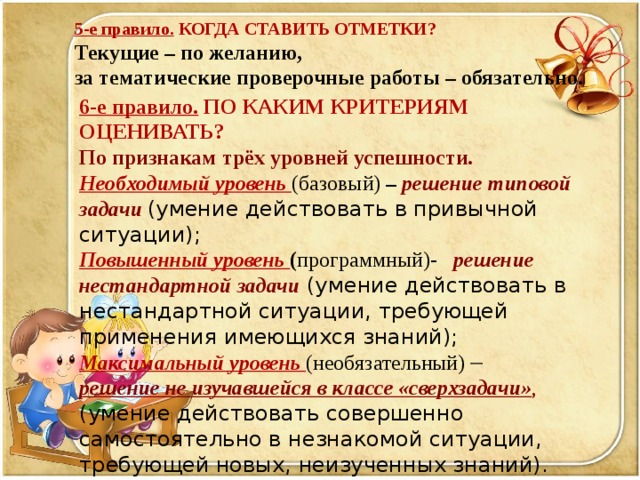 5-е правило. КОГДА СТАВИТЬ ОТМЕТКИ? Текущие – по желанию, за тематические проверочные работы – обязательно.   6-е правило. ПО КАКИМ КРИТЕРИЯМ ОЦЕНИВАТЬ? По признакам  трёх уровней успешности.  Необходимый уровень (базовый) – решение типовой задачи  (умение действовать в привычной ситуации); Повышенный уровень ( программный)- решение нестандартной задачи (умение действовать в нестандартной ситуации, требующей применения имеющихся знаний); Максимальный уровень (необязательный)    решение не изучавшейся в классе «сверхзадачи» , (умение действовать совершенно самостоятельно в незнакомой ситуации, требующей новых, неизученных знаний).