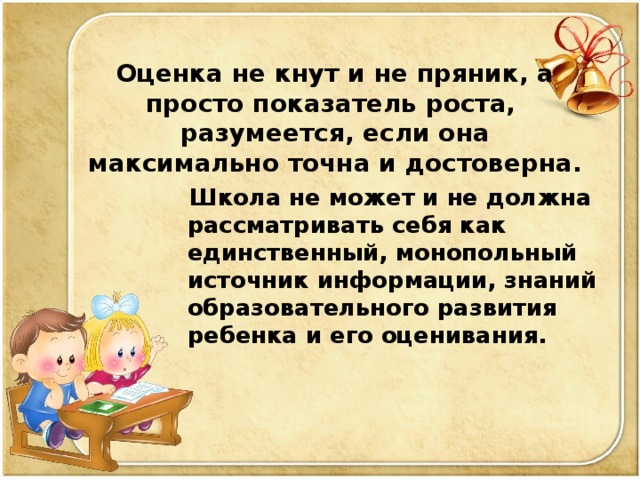 Оценка не кнут и не пряник, а просто показатель роста, разумеется, если она максимально точна и достоверна.  Школа не может и не должна рассматривать себя как единственный, монопольный источник информации, знаний образовательного развития ребенка  и его оценивания.