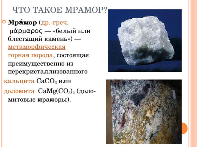 ЧТО ТАКОЕ МРАМОР? Мра́мор  ( др.-греч.  μάρμαρος — «белый или блестящий камень») —  метаморфическая   горная порода , состоящая преимущественно из перекристаллизованного  кальцита  CaCO 3  или   доломита   CaMg(CO 3 ) 2  (доло-митовые мраморы).