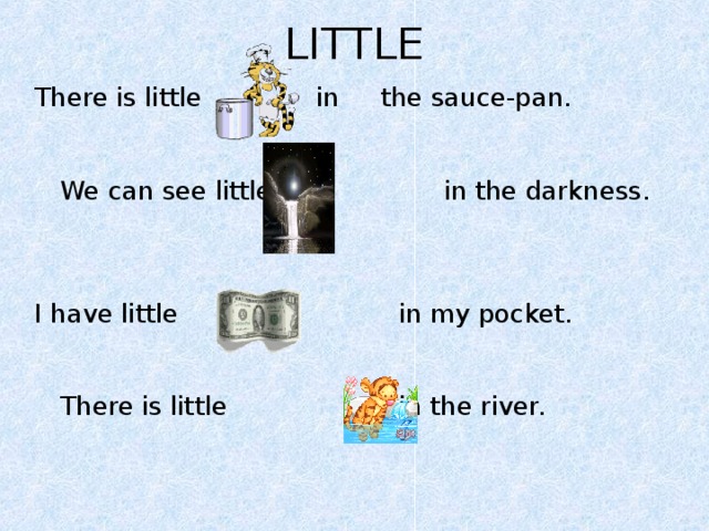 LITTLE There is little in  the sauce-pan.  We can see little  in the darkness. I have little  in my pocket.    There is little  in the river.