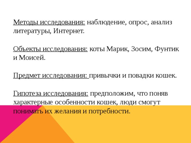 Методы исследования: наблюдение, опрос, анализ литературы, Интернет. Объекты исследования: коты Марик, Зосим, Фунтик и Моисей. Предмет исследования: привычки и повадки кошек. Гипотеза исследования: предположим, что поняв характерные особенности кошек, люди смогут понимать их желания и потребности.