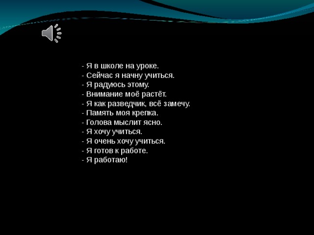 - Я в школе на уроке. - Сейчас я начну учиться. - Я радуюсь этому. - Внимание моё растёт. - Я как разведчик, всё замечу. - Память моя крепка. - Голова мыслит ясно. - Я хочу учиться. - Я очень хочу учиться. - Я готов к работе. - Я работаю!