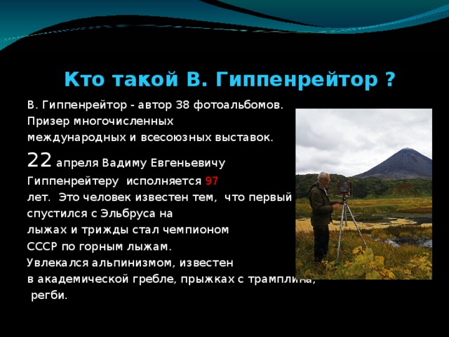 Кто такой В. Гиппенрейтор ? В. Гиппенрейтор - автор 38 фотоальбомов. Призер многочисленных международных и всесоюзных выставок. 22 апреля Вадиму Евгеньевичу Гиппенрейтеру исполняется 97  лет. Это человек известен тем, что первый спустился с Эльбруса на лыжах и трижды стал чемпионом СССР по горным лыжам. Увлекался альпинизмом, известен в академической гребле, прыжках с трамплина,  регби.