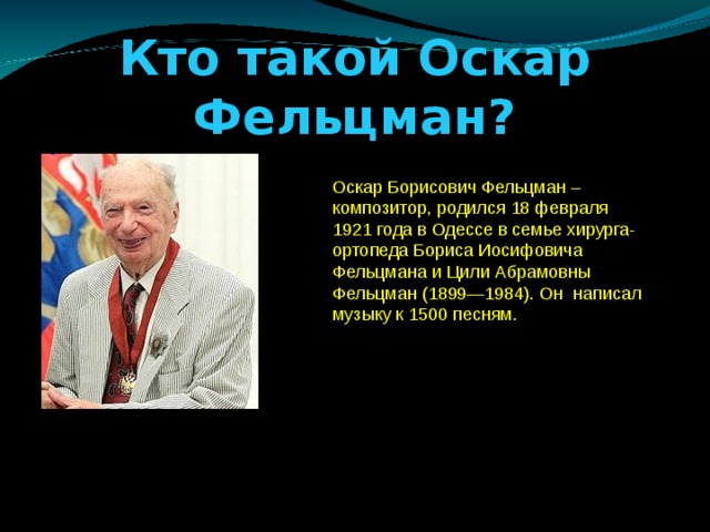 Кто такой Оскар Фельцман? Оскар Борисович Фельцман – композитор, родился 18 февраля 1921 года в Одессе в семье хирурга-ортопеда Бориса Иосифовича Фельцмана и Цили Абрамовны Фельцман (1899—1984). Он написал музыку к 1500 песням.