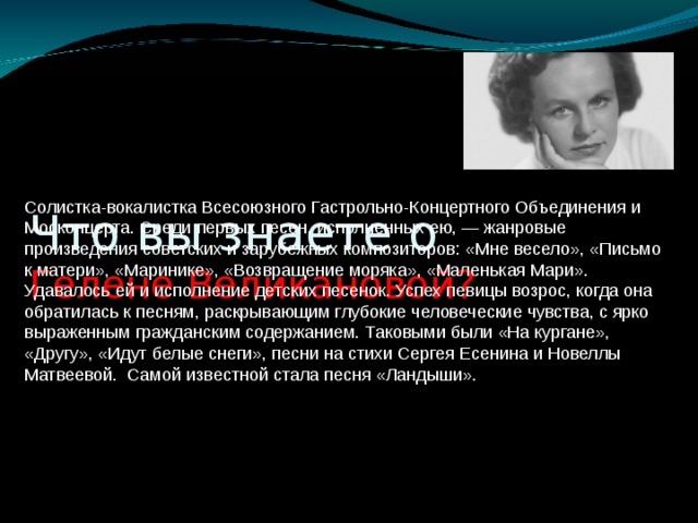 Что вы знаете о  Гелене Великановой?   Солистка-вокалистка Всесоюзного Гастрольно-Концертного Объединения и Москонцерта. Среди первых песен, исполненных ею, — жанровые произведения советских и зарубежных композиторов: «Мне весело», «Письмо к матери», «Маринике», «Возвращение моряка», «Маленькая Мари». Удавалось ей и исполнение детских песенок. Успех певицы возрос, когда она обратилась к песням, раскрывающим глубокие человеческие чувства, с ярко выраженным гражданским содержанием. Таковыми были «На кургане», «Другу», «Идут белые снеги», песни на стихи Сергея Есенина и Новеллы Матвеевой. Самой известной стала песня «Ландыши».