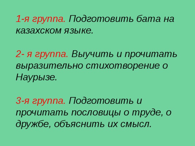1-я группа. Подготовить бата на казахском языке.  2- я группа. Выучить и прочитать выразительно стихотворение о Наурызе.  3-я группа. Подготовить и прочитать пословицы о труде, о дружбе, объяснить их смысл.