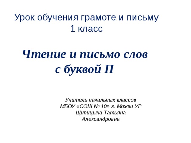 Урок  обучения грамоте и письму 1 класс   Чтение и письмо слов с буквой П  Учитель начальных классов МБОУ «СОШ № 10» г. Можги УР Щипицына Татьяна Александровна