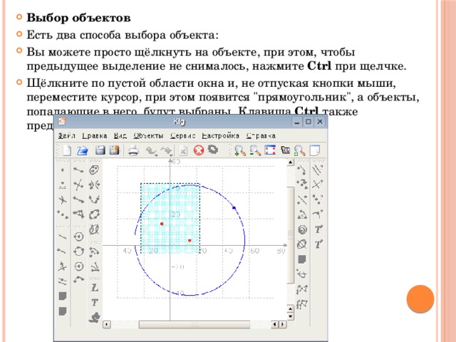 Выбор объектов Есть два способа выбора объекта: Вы можете просто щёлкнуть на объекте, при этом, чтобы предыдущее выделение не снималось, нажмите  Ctrl  при щелчке. Щёлкните по пустой области окна и, не отпуская кнопки мыши, переместите курсор, при этом появится 