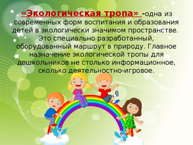 «Экологическая тропа» - одна из современных форм воспитания и образования детей в экологически значимом пространстве.  Это специально разработанный, оборудованный маршрут в природу. Главное назначение экологической тропы для дошкольников не столько информационное, сколько деятельностно-игровое.