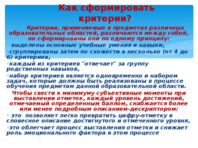 Как сформировать критерии?       Критерии, применяемые в предметах различных образовательных областей, различаются между собой, но сформированы они по одному принципу:  выделены основные учебные умения и навыки, сгруппированы затем по схожести в несколько (от 4 до 6) критериев, каждый из критериев 