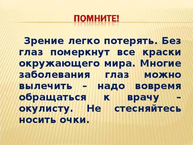 Зрение легко потерять. Без глаз померкнут все краски окружающего мира. Многие заболевания глаз можно вылечить – надо вовремя обращаться к врачу – окулисту. Не стесняйтесь носить очки.