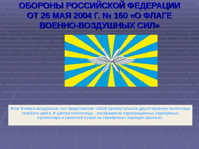 ФЛАГ ВОЕННО-ВОЗДУШНЫХ СИЛ  УЧРЕЖДЕН ПРИКАЗОМ МИНИСТРА ОБОРОНЫ РОССИЙСКОЙ ФЕДЕРАЦИИ ОТ 26 МАЯ 2004 Г. № 160 «О ФЛАГЕ ВОЕННО-ВОЗДУШНЫХ СИЛ» Флаг Военно-воздушных сил представляет собой прямоугольное двухстороннее полотнище голубого цвета. В центре полотнища – изображение перекрещенных серебряных пропеллера и зенитной пушки на серебряных парящих крыльях.