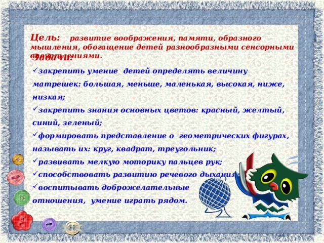 Цель: развитие воображения, памяти, образного мышления, обогащение детей разнообразными сенсорными впечатлениями. Задачи: закрепить умение детей определять величину матрешек: большая, меньше, маленькая, высокая, ниже, низкая; закрепить знания основных цветов: красный, желтый, синий, зеленый; формировать представление о геометрических фигурах, называть их: круг, квадрат, треугольник; развивать мелкую моторику пальцев рук; способствовать развитию речевого дыхания; воспитывать доброжелательные отношения, умение играть рядом.