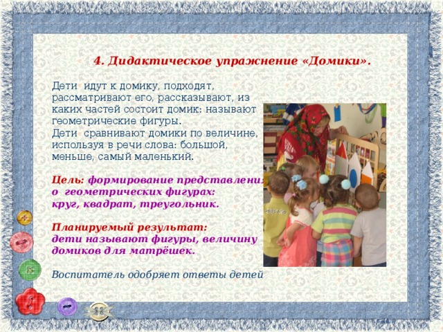 4. Дидактическое упражнение «Домики». Дети идут к домику, подходят, рассматривают его, рассказывают, из каких частей состоит домик: называют геометрические фигуры. Дети сравнивают домики по величине, используя в речи слова: большой, меньше, самый маленький.  Цель: формирование представления о геометрических фигурах: круг, квадрат, треугольник.  Планируемый результат: дети называют фигуры, величину домиков для матрёшек.  Воспитатель одобряет ответы детей