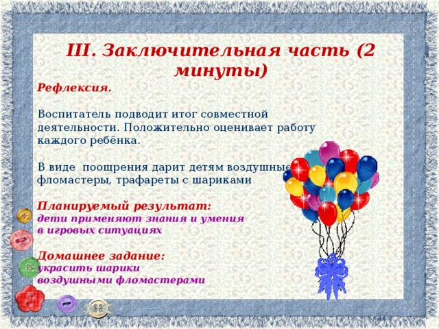 III . Заключительная часть (2 минуты) Рефлексия.  Воспитатель  подводит итог совместной деятельности. Положительно оценивает работу каждого ребёнка. В виде поощрения дарит детям воздушные фломастеры, трафареты с шариками  Планируемый результат: дети применяют знания и умения в игровых ситуациях  Домашнее задание: украсить шарики воздушными фломастерами