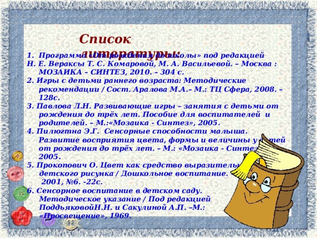 Список литературы:   Программа «От рождения до школы» под редакцией Н. Е. Вераксы Т. С. Комаровой, М. А. Васильевой. – Москва : МОЗАИКА – СИНТЕЗ, 2010. – 304 с. 2. Игры с детьми раннего возраста: Методические рекомендации / Сост. Аралова М.А.– М.: ТЦ Сфера, 2008. – 128с. 3. Павлова Л.Н. Развивающие игры – занятия с детьми от рождения до трёх лет. Пособие для воспитателей и родителей. – М.:«Мозаика - Синтез», 2005. 4. Пилюгтна Э.Г. Сенсорные способности малыша. Развитие восприятия цвета, формы и величины у детей от рождения до трёх лет. – М.: «Мозаика - Синтез», 2005. 5. Прокопович О. Цвет как средство выразительности  детского рисунка / Дошкольное воспитание. –  2001, №6. -22с. 6. Сенсорное воспитание в детском саду.  Методическое указание / Под редакцией  ПоддьяковойН.Н. и Сакулиной А.П. –М.:  «Просвещение», 1969.