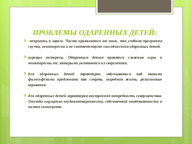 ПРОБЛЕМЫ ОДАРЕННЫХ ДЕТЕЙ:    неприязнь к школе. Часто проявляется от того, что учебная программа скучна, неинтересна и не соответствует способностям одаренных детей.  игровые интересы. Одаренным детям нравятся сложные игры и неинтересны те, которыми увлекаются их сверстники.  для одаренных детей характерно задумываться над такими философскими проблемами как смерть, загробная жизнь, религиозные верования.  для одаренных детей характерна внутренняя потребность совершенства. Отсюда ощущение неудовлетворенности, собственной неадекватности и низкая самооценка.  