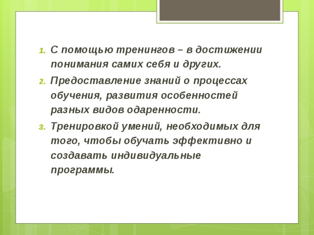 С помощью тренингов – в достижении понимания самих себя и других. Предоставление знаний о процессах обучения, развития особенностей разных видов одаренности. Тренировкой умений, необходимых для того, чтобы обучать эффективно и создавать индивидуальные программы.