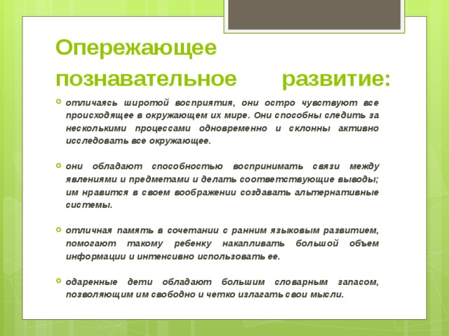 Опережающее познавательное развитие:    отличаясь широтой восприятия, они остро чувствуют все происходящее в окружающем их мире. Они способны следить за несколькими процессами одновременно и склонны активно исследовать все окружающее.  они обладают способностью воспринимать связи между явлениями и предметами и делать соответствующие выводы; им нравится в своем воображении создавать альтернативные системы.  отличная память в сочетании с ранним языковым развитием, помогают такому ребенку накапливать большой объем информации и интенсивно использовать ее.  одаренные дети обладают большим словарным запасом, позволяющим им свободно и четко излагать свои мысли.