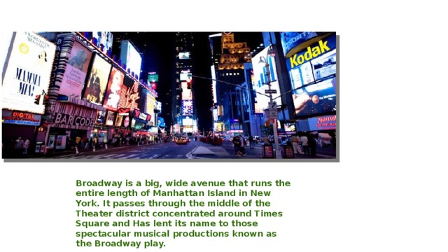 Broadway is a big, wide avenue that runs the entire length of Manhattan Island in New York. It passes through the middle of the Theater district concentrated around Times Square and Has lent its name to those spectacular musical productions known as the Broadway play.