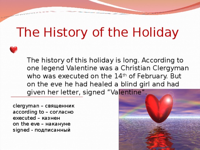 The History of the Holiday The history of this holiday is long. According to one legend Valentine was a Christian Clergyman who was executed on the 14 th of February. But on the eve he had healed a blind girl and had given her letter, signed “Valentine”. clergyman – священник according to – согласно executed – казнен on the eve – накануне signed - подписанный