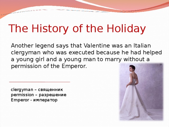 The History of the Holiday Another legend says that Valentine was an Italian clergyman who was executed because he had helped a young girl and a young man to marry without a permission of the Emperor. clergyman – священник permission – разрешение Emperor - император