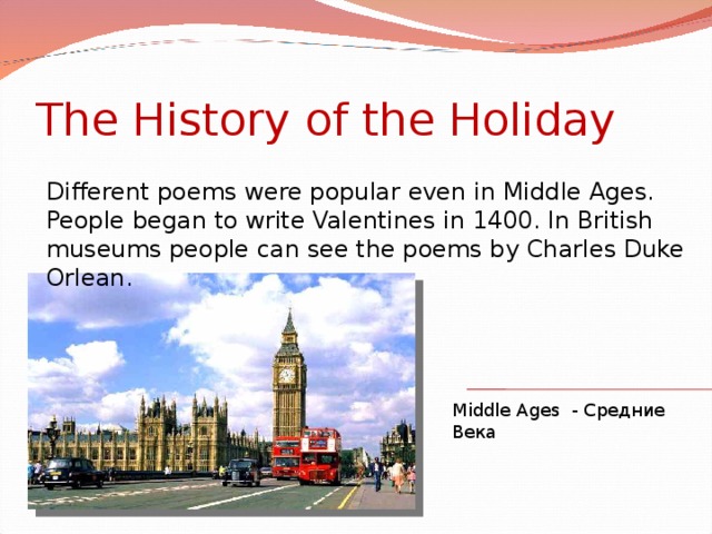 The History of the Holiday Different poems were popular even in Middle Ages. People began to write Valentines in 1400. In British museums people can see the poems by Charles Duke Orlean. Middle Ages - Средние Века