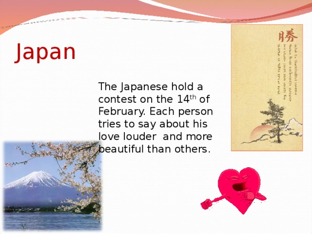 Japan The Japanese hold a contest on the 14 th of February. Each person tries to say about his love louder  and more beautiful than others.