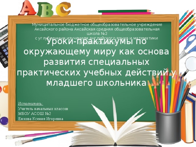 Муниципальное бюджетное общеобразовательное учреждение Аксайского района Аксайская средняя общеобразовательная школа №2 с углубленным изучением английского языка и математики (МБОУ АСОШ № 2) Уроки-практикумы по окружающему миру как основа развития специальных практических учебных действий у младшего школьника Исполнитель:  Учитель начальных классов МБОУ АСОШ №2 Ежкова Ксения Игоревна