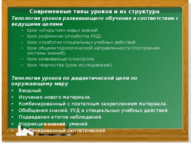 Современные типы уроков и их структура Типология уроков развивающего обучения в соответствии с ведущими целями Урок «открытия» новых знаний. Урок рефлексии (отработка УУД). Урок отработки специальных учебных действий. Урок общеметодологической направленности (построения системы знаний). Урок развивающего контроля. Урок творчества (урок-исследование). Урок «открытия» новых знаний. Урок рефлексии (отработка УУД). Урок отработки специальных учебных действий. Урок общеметодологической направленности (построения системы знаний). Урок развивающего контроля. Урок творчества (урок-исследование).  Типология уроков по дидактической цели по окружающему миру