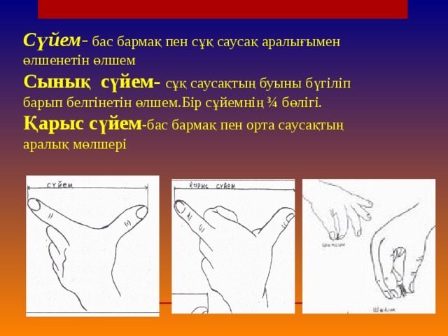 Сүйем- бас бармақ пен сұқ саусақ аралығымен өлшенетін өлшем  Сынық сүйем- сұқ саусақтың буыны бүгіліп барып белгінетін өлшем.Бір сұйемнің ¾ бөлігі.  Қарыс сүйем -бас бармақ пен орта саусақтың аралық мөлшері