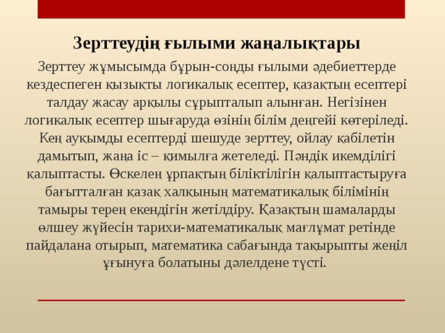 Зерттеудің ғылыми жаңалықтары Зерттеу жұмысымда бұрын-соңды ғылыми әдебиеттерде кездеспеген қызықты логикалық есептер, қазақтың есептері талдау жасау арқылы сұрыпталып алынған. Негізінен логикалық есептер шығаруда өзінің білім деңгейі көтеріледі. Кең ауқымды есептерді шешуде зерттеу, ойлау қабілетін дамытып, жаңа іс – қимылға жетеледі. Пәндік икемділігі қалыптасты. Өскелең ұрпақтың біліктілігін қалыптастыруға бағытталған қазақ халқының математикалық білімінің тамыры терең екендігін жетілдіру. Қазақтың шамаларды өлшеу жүйесін тарихи-математикалық мағлұмат ретінде пайдалана отырып, математика сабағында тақырыпты жеңіл ұғынуға болатыны дәлелдене түсті. 20