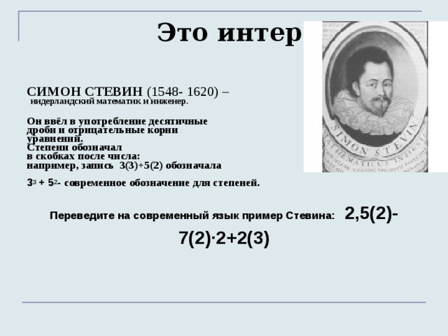 Это интересно  СИМОН СТЕВИН (1548- 1620) –  нидерландский математик и инженер.  Он ввёл в употребление десятичные дроби и отрицательные корни уравнений. Степени обозначал в скобках после числа: например, запись 3(3)+5(2) обозначала  3 3 + 5 2 - современное обозначение для степеней. Переведите на современный язык пример Стевина: 2,5(2)-7(2)·2+2(3)