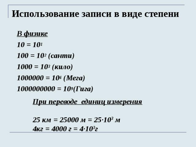 Использование записи в виде степени В физике   10 = 10 1 100 = 10 2 (санти) 1000 = 10 3 (кило) 1000000 = 10 6 (Мега) 1000000000 = 10 9 (Гига)   При переводе единиц измерения  25 км = 25000 м = 25∙10 3 м 4кг = 4000 г = 4∙10 3 г