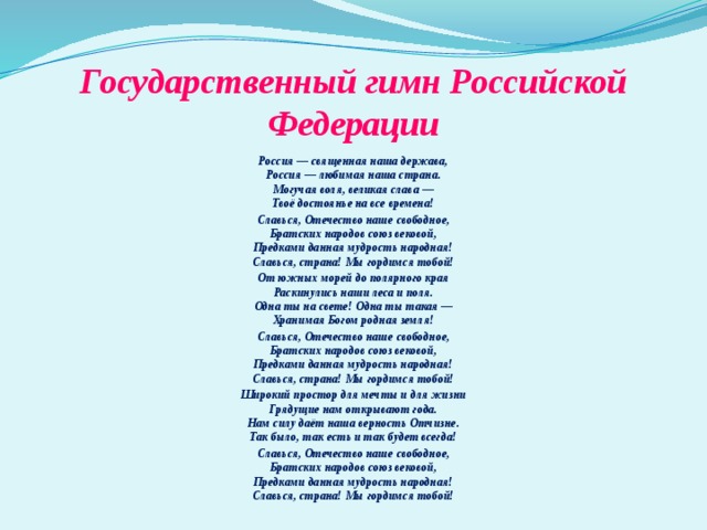 Государственный гимн Российской Федерации Россия — священная наша держава,  Россия — любимая наша страна.  Могучая воля, великая слава —  Твоё достоянье на все времена! Славься, Отечество наше свободное,  Братских народов союз вековой,  Предками данная мудрость народная!  Славься, страна! Мы гордимся тобой! От южных морей до полярного края  Раскинулись наши леса и поля.  Одна ты на свете! Одна ты такая —  Хранимая Богом родная земля! Славься, Отечество наше свободное,  Братских народов союз вековой,  Предками данная мудрость народная!  Славься, страна! Мы гордимся тобой! Широкий простор для мечты и для жизни  Грядущие нам открывают года.  Нам силу даёт наша верность Отчизне.  Так было, так есть и так будет всегда! Славься, Отечество наше свободное,  Братских народов союз вековой,  Предками данная мудрость народная!  Славься, страна! Мы гордимся тобой!