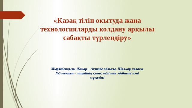 «Қазақ тілін оқытуда жаңа технологияларды қолдану арқылы сабақты түрлендіру»   Мырзабекқызы Жанар – Ақтөбе облысы, Шалқар қаласы №5 мектеп - лицейінің қазақ тілі мен әдебиеті пәні мұғалімі