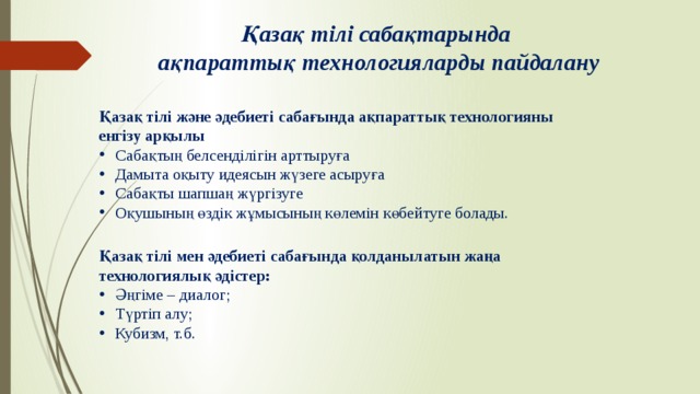 Қазақ тілі сабақтарында ақпараттық технологияларды пайдалану Қазақ тілі және әдебиеті сабағында ақпараттық технологияны енгізу арқылы Сабақтың белсенділігін арттыруға Дамыта оқыту идеясын жүзеге асыруға Сабақты шапшаң жүргізуге Оқушының өздік жұмысының көлемін көбейтуге болады. Қазақ тілі мен әдебиеті сабағында қолданылатын жаңа технологиялық әдістер: