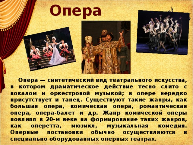 Опера  Опера — синтетический вид театрального искусства, в котором драматическое действие тесно слито с вокалом и оркестровой музыкой; в опере нередко присутствует и танец. Существуют такие жанры, как большая опера, комическая опера, романтическая опера, опера-балет и др. Жанр комической оперы повлиял в 20-м веке на формирование таких жанров, как оперетта, мюзикл, музыкальная комедия. Оперные постановки обычно осуществляются в специально оборудованных оперных театрах.
