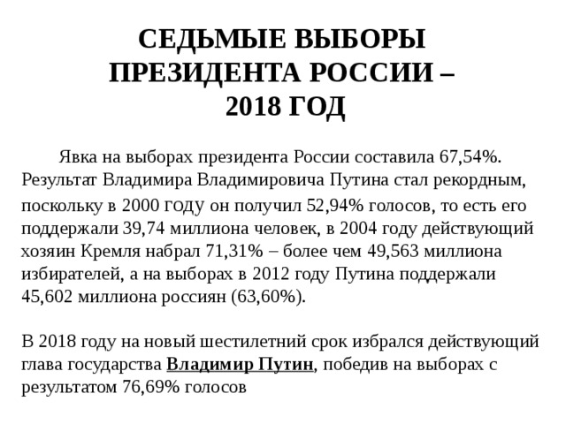 СЕДЬМЫЕ ВЫБОРЫ  ПРЕЗИДЕНТА РОССИИ –  2018 ГОД Явка на выборах президента России составила 67,54%. Результат Владимира Владимировича Путина стал рекордным, поскольку в 2000 году он получил 52,94% голосов, то есть его поддержали 39,74 миллиона человек, в 2004 году действующий хозяин Кремля набрал 71,31% – более чем 49,563 миллиона избирателей, а на выборах в 2012 году Путина поддержали 45,602 миллиона россиян (63,60%). В 2018 году на новый шестилетний срок избрался действующий глава государства Владимир Путин , победив на выборах с результатом 76,69% голосов