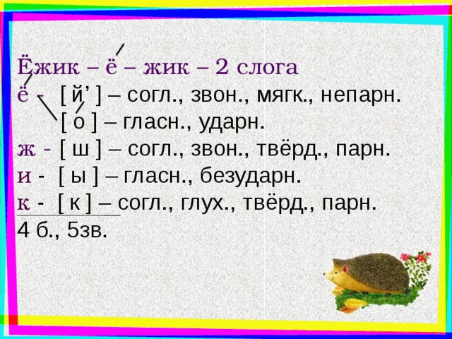 Ёжик – ё – жик – 2 слога ё - [ й’  ] – согл., звон., мягк., непарн.  [ о  ] – гласн., ударн. ж - [ ш  ] – согл., звон., твёрд., парн. и - [ ы  ] – гласн., безударн. к  - [ к  ] – согл., глух., твёрд., парн. 4 б., 5зв. Ещё пример