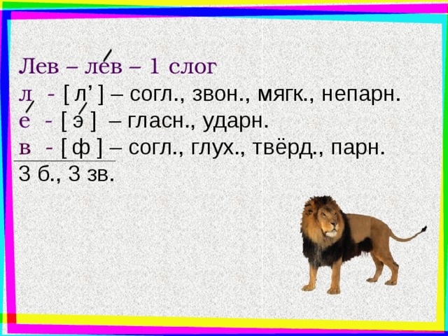 Лев – лев – 1 слог л - [ л’ ] – согл., звон., мягк., непарн. е - [ э  ] – гласн., ударн. в -  [ ф  ] – согл., глух., твёрд., парн. 3 б., 3 зв. Ещё пример